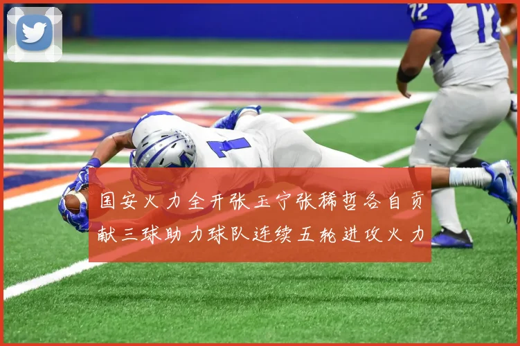 国安火力全开张玉宁张稀哲各自贡献三球助力球队连续五轮进攻火力猛增