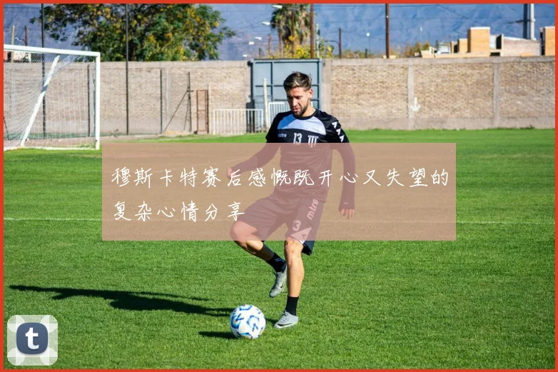 穆斯卡特赛后感慨既开心又失望的复杂心情分享