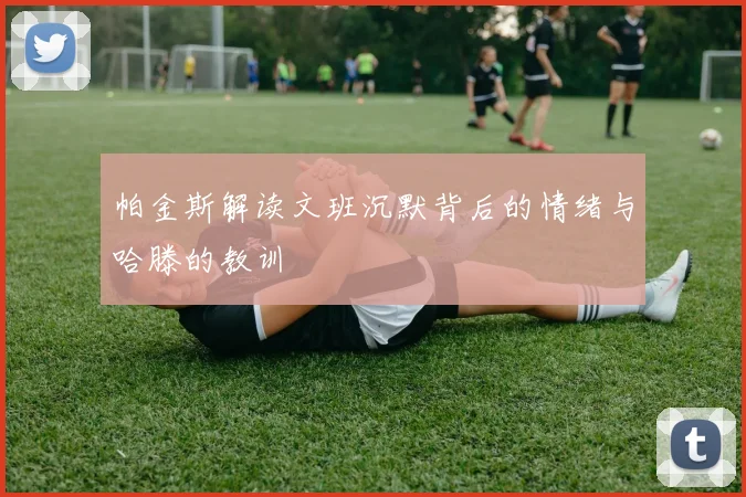 帕金斯解读文班沉默背后的情绪与哈滕的教训