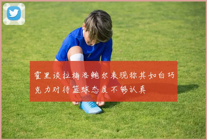 霍里谈拉梅洛鲍尔表现称其如白巧克力对待篮球态度不够认真