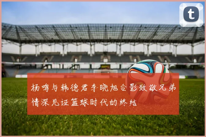杨鸣与韩德君李晓旭合影致敬兄弟情深见证篮球时代的终结