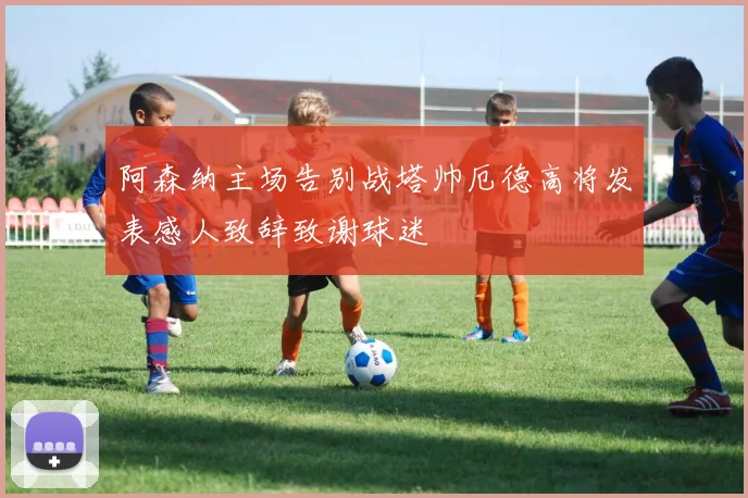 阿森纳主场告别战塔帅厄德高将发表感人致辞致谢球迷