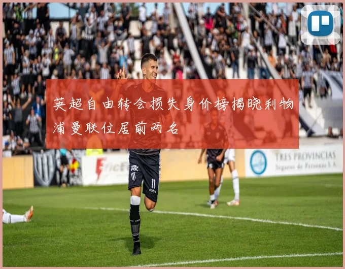 英超自由转会损失身价榜揭晓利物浦曼联位居前两名