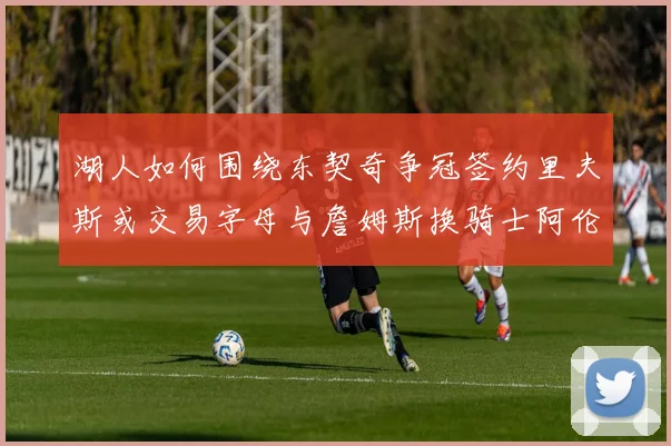 湖人如何围绕东契奇争冠签约里夫斯或交易字母与詹姆斯换骑士阿伦