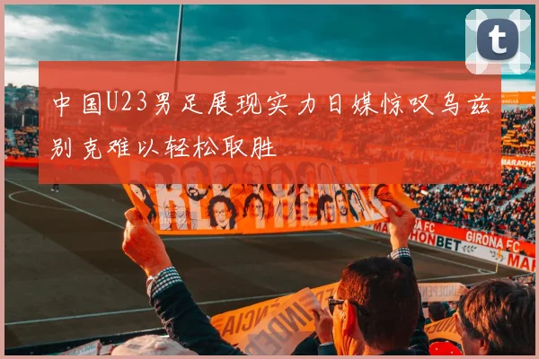 中国U23男足展现实力日媒惊叹乌兹别克难以轻松取胜