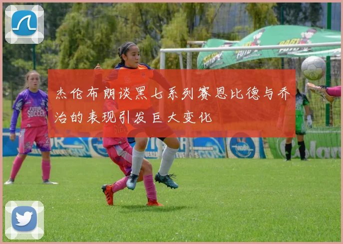 杰伦布朗谈黑七系列赛恩比德与乔治的表现引发巨大变化