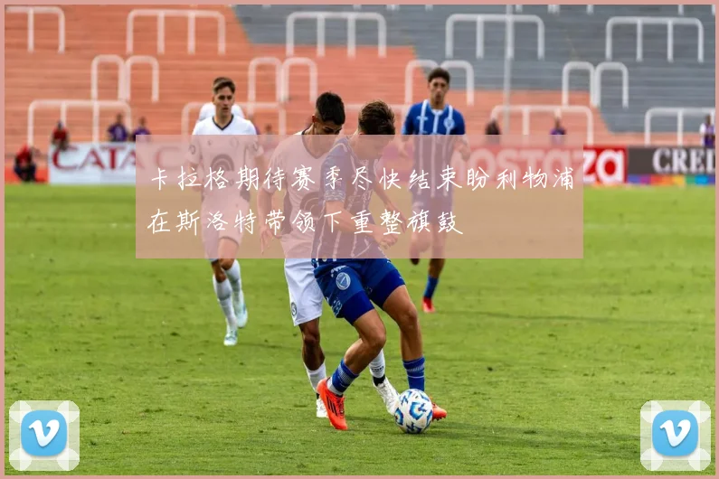 卡拉格期待赛季尽快结束盼利物浦在斯洛特带领下重整旗鼓
