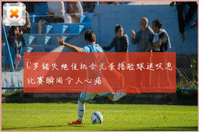 C罗错失绝佳机会无奈捂脸球迷叹息比赛瞬间令人心痛