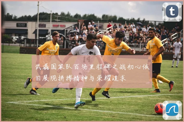 武磊国家队百场里程碑之战初心依旧展现拼搏精神与荣耀追求