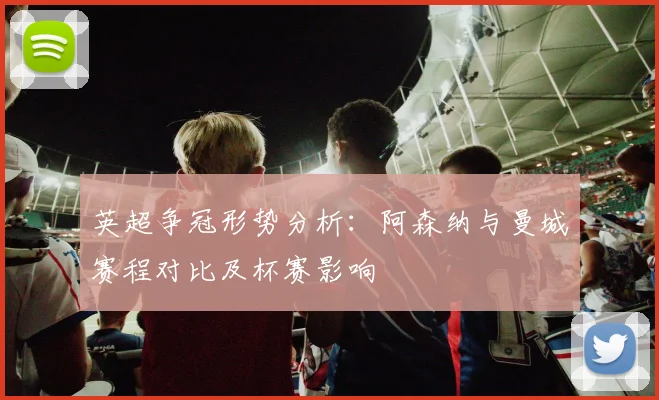 英超争冠形势分析：阿森纳与曼城赛程对比及杯赛影响