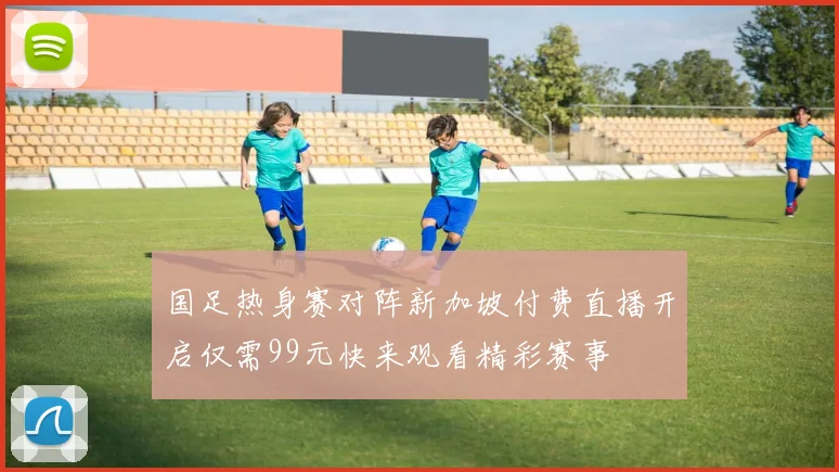 国足热身赛对阵新加坡付费直播开启仅需99元快来观看精彩赛事