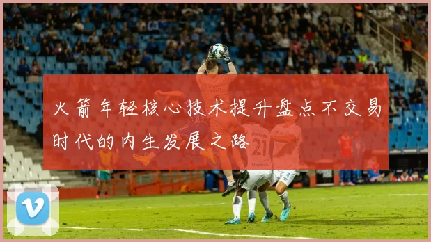 火箭年轻核心技术提升盘点不交易时代的内生发展之路