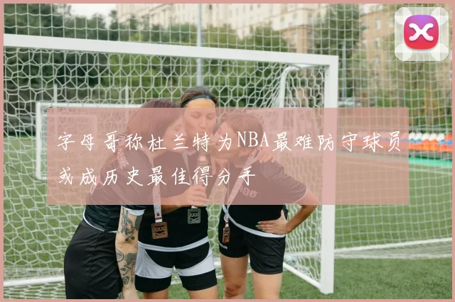 字母哥称杜兰特为NBA最难防守球员或成历史最佳得分手