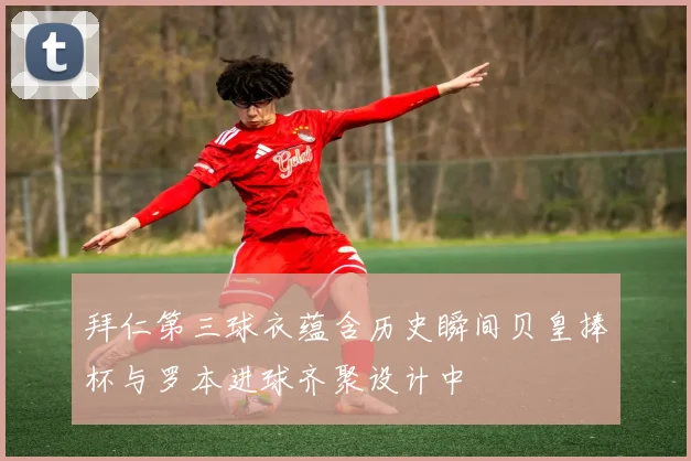 拜仁第三球衣蕴含历史瞬间贝皇捧杯与罗本进球齐聚设计中