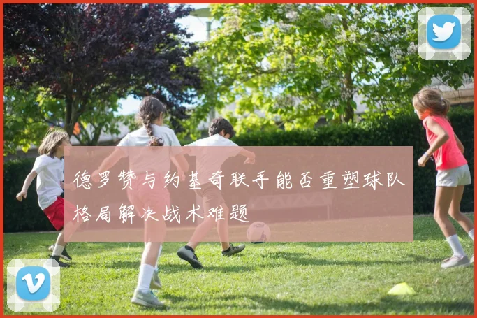 德罗赞与约基奇联手能否重塑球队格局解决战术难题